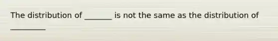 The distribution of _______ is not the same as the distribution of _________