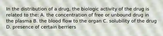 In the distribution of a drug, the biologic activity of the drug is related to the: A. the concentration of free or unbound drug in the plasma B. the blood flow to the organ C. solubility of the drug D. presence of certain berriers