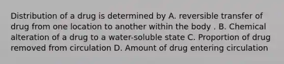 Distribution of a drug is determined by A. reversible transfer of drug from one location to another within the body . B. Chemical alteration of a drug to a water-soluble state C. Proportion of drug removed from circulation D. Amount of drug entering circulation