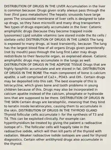 DISTRIBUTION OF DRUGS IN THE LIVER Accumulation in the liver is common because: Drugs given orally always pass through the liver (first pass metabolism) The hepatic sinusoids have large pores The sinusoidal membrane of liver cells is designed to take up drugs, so they have microvilli and many drug transporters Two types of drugs especially accumulate in the liver: Cationic amphiphilic drugs (because they become trapped inside lysosomes) Lipid soluble vitamins (are stored inside the Ito cells / stellate cells) DISTRIBUTION OF DRUGS IN THE LUNGS The lung is exposed to many drugs, at least transiently, because: The lung has the largest blood flow of all organs Drugs given parenterally (not by mouth) pass through the lung first Later may drugs redistribute to their favourite organ, as explained above. Cationic amphiphilic drugs may accumulate in the lungs as well. DISTRIBUTION OF DRUGS IN THE ADIPOSE TISSUE Drugs that are highly lipophilic accumulate and are stored in fat. DISTRIBUTION OF DRUGS IN THE BONE The main component of bone is calcium apatite, a salt comprised of Ca2+, PO43- and OH-. Certain drugs may be deposited into this salt. The best example of this is tetracycline, which gives bone and tooth problems in young children because of this. Drugs may also be incorporated in calcium apatite instead of the calcium, phosphate or hydroxide ions that are supposed to be there. DISTRIBUTION OF DRUGS IN THE SKIN Certain drugs are keratophilic, meaning that they bind to keratin inside keratinocytes, causing them to accumulate in the skin. DISTRIBUTION OF DRUGS IN THE THYROID GLAND Thyroid follicular cells accumulate I- for the synthesis of T3 and T4. This can be exploited clinically. For example can hyperthyroidism be treated by giving the patient a radioactive isotope of I-. The follicular cells will happily take in the radioactive iodide, which will then kill parts of the thyroid with radiation. Weaker radioactive iodide isotopes are used for thyroid diagnostics. Certain other antithyroid drugs also accumulate in the thyroid.