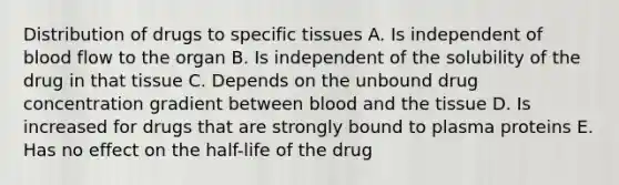 Distribution of drugs to specific tissues A. Is independent of blood flow to the organ B. Is independent of the solubility of the drug in that tissue C. Depends on the unbound drug concentration gradient between blood and the tissue D. Is increased for drugs that are strongly bound to plasma proteins E. Has no effect on the half-life of the drug