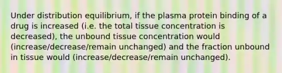 Under distribution equilibrium, if the plasma protein binding of a drug is increased (i.e. the total tissue concentration is decreased), the unbound tissue concentration would (increase/decrease/remain unchanged) and the fraction unbound in tissue would (increase/decrease/remain unchanged).