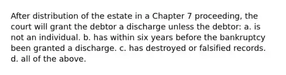 After distribution of the estate in a Chapter 7 proceeding, the court will grant the debtor a discharge unless the debtor: a. is not an individual. b. has within six years before the bankruptcy been granted a discharge. c. has destroyed or falsified records. d. all of the above.