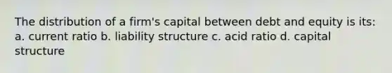 The distribution of a firm's capital between debt and equity is its: a. current ratio b. liability structure c. acid ratio d. capital structure