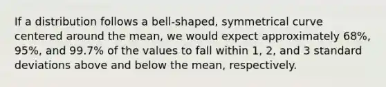 If a distribution follows a bell-shaped, symmetrical curve centered around the mean, we would expect approximately 68%, 95%, and 99.7% of the values to fall within 1, 2, and 3 standard deviations above and below the mean, respectively.