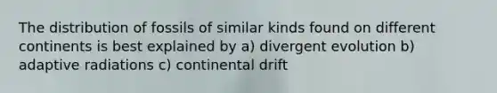 The distribution of fossils of similar kinds found on different continents is best explained by a) divergent evolution b) adaptive radiations c) continental drift