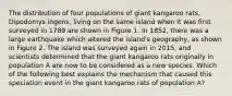 The distribution of four populations of giant kangaroo rats, Dipodomys ingens, living on the same island when it was first surveyed in 1789 are shown in Figure 1. In 1852, there was a large earthquake which altered the island's geography, as shown in Figure 2. The island was surveyed again in 2015, and scientists determined that the giant kangaroo rats originally in population A are now to be considered as a new species. Which of the following best explains the mechanism that caused this speciation event in the giant kangaroo rats of population A?