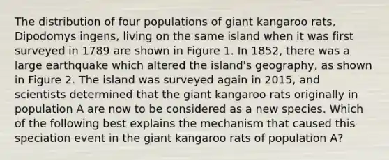 The distribution of four populations of giant kangaroo rats, Dipodomys ingens, living on the same island when it was first surveyed in 1789 are shown in Figure 1. In 1852, there was a large earthquake which altered the island's geography, as shown in Figure 2. The island was surveyed again in 2015, and scientists determined that the giant kangaroo rats originally in population A are now to be considered as a new species. Which of the following best explains the mechanism that caused this speciation event in the giant kangaroo rats of population A?