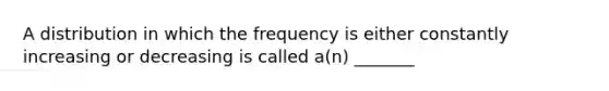 A distribution in which the frequency is either constantly increasing or decreasing is called a(n) _______