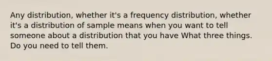 Any distribution, whether it's a frequency distribution, whether it's a distribution of sample means when you want to tell someone about a distribution that you have What three things. Do you need to tell them.