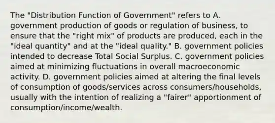 The "Distribution Function of Government" refers to A. government production of goods or regulation of business, to ensure that the "right mix" of products are produced, each in the "ideal quantity" and at the "ideal quality." B. government policies intended to decrease Total Social Surplus. C. government policies aimed at minimizing fluctuations in overall macroeconomic activity. D. government policies aimed at altering the final levels of consumption of goods/services across consumers/households, usually with the intention of realizing a "fairer" apportionment of consumption/income/wealth.