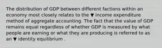 The distribution of GDP between different factions within an economy most closely relates to the ▼ income expenditure method of aggregate accounting. The fact that the value of GDP remains equal regardless of whether GDP is measured by what people are earning or what they are producing is referred to as an ▼ identity equilibrium .