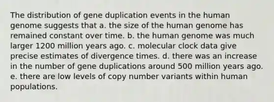 The distribution of gene duplication events in the human genome suggests that a. the size of the human genome has remained constant over time. b. the human genome was much larger 1200 million years ago. c. molecular clock data give precise estimates of divergence times. d. there was an increase in the number of gene duplications around 500 million years ago. e. there are low levels of copy number variants within human populations.