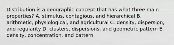 Distribution is a geographic concept that has what three main properties? A. stimulus, contagious, and hierarchical B. arithmetic, physiological, and agricultural C. density, dispersion, and regularity D. clusters, dispersions, and geometric pattern E. density, concentration, and pattern