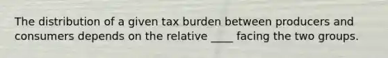 The distribution of a given tax burden between producers and consumers depends on the relative ____ facing the two groups.