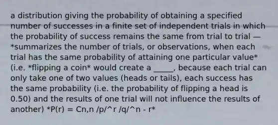 a distribution giving the probability of obtaining a specified number of successes in a finite set of independent trials in which the probability of success remains the same from trial to trial — *summarizes the number of trials, or observations, when each trial has the same probability of attaining one particular value* (i.e. *flipping a coin* would create a _____, because each trial can only take one of two values (heads or tails), each success has the same probability (i.e. the probability of flipping a head is 0.50) and the results of one trial will not influence the results of another) *P(r) = Cn,n /p/^r /q/^n - r*