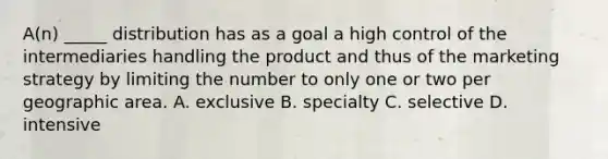 A(n) _____ distribution has as a goal a high control of the intermediaries handling the product and thus of the marketing strategy by limiting the number to only one or two per geographic area. A. exclusive B. specialty C. selective D. intensive