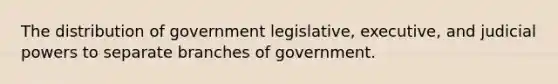 The distribution of government legislative, executive, and judicial powers to separate branches of government.