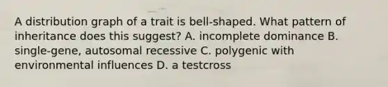 A distribution graph of a trait is bell-shaped. What pattern of inheritance does this suggest? A. incomplete dominance B. single-gene, autosomal recessive C. polygenic with environmental influences D. a testcross