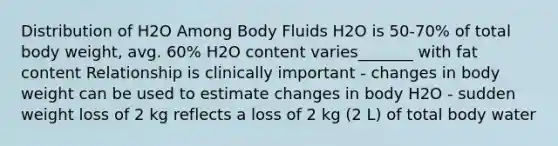 Distribution of H2O Among Body Fluids H2O is 50-70% of total body weight, avg. 60% H2O content varies_______ with fat content Relationship is clinically important - changes in body weight can be used to estimate changes in body H2O - sudden weight loss of 2 kg reflects a loss of 2 kg (2 L) of total body water