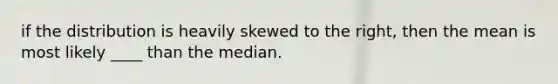 if the distribution is heavily skewed to the right, then the mean is most likely ____ than the median.