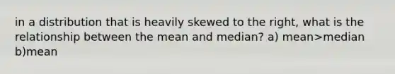 in a distribution that is heavily skewed to the right, what is the relationship between the mean and median? a) mean>median b)mean<median c)mean=median d)can't tell