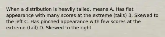 When a distribution is heavily tailed, means A. Has flat appearance with many scores at the extreme (tails) B. Skewed to the left C. Has pinched appearance with few scores at the extreme (tail) D. Skewed to the right