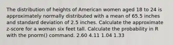 The distribution of heights of American women aged 18 to 24 is approximately normally distributed with a mean of 65.5 inches and <a href='https://www.questionai.com/knowledge/kqGUr1Cldy-standard-deviation' class='anchor-knowledge'>standard deviation</a> of 2.5 inches. Calculate the approximate z-score for a woman six feet tall. Calculate the probability in R with the pnorm() command. 2.60 4.11 1.04 1.33