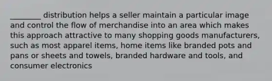 ________ distribution helps a seller maintain a particular image and control the flow of merchandise into an area which makes this approach attractive to many shopping goods manufacturers, such as most apparel items, home items like branded pots and pans or sheets and towels, branded hardware and tools, and consumer electronics