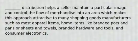 ________ distribution helps a seller maintain a particular image and control the flow of merchandise into an area which makes this approach attractive to many shopping goods manufacturers, such as most apparel items, home items like branded pots and pans or sheets and towels, branded hardware and tools, and consumer electronics.