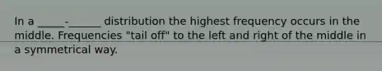 In a _____-______ distribution the highest frequency occurs in the middle. Frequencies "tail off" to the left and right of the middle in a symmetrical way.