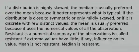 If a distribution is highly skewed, the median is usually preferred over the mean because it better represents what is typical. If the distribution is close to symmetric or only mildly skewed, or if it is discrete with few distinct values, the mean is usually preferred because it uses the numerical values of all the observation. Resistant is a numerical summary of the observations is called resistant if extreme values have little, if any, influence on its value. Mean is not resistant. Median is resistant.