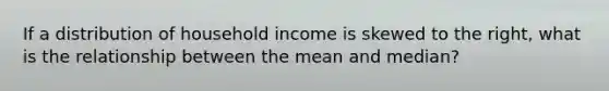 If a distribution of household income is skewed to the right, what is the relationship between the mean and median?