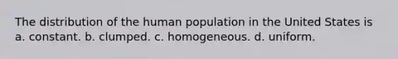 The distribution of the human population in the United States is a. constant. b. clumped. c. homogeneous. d. uniform.