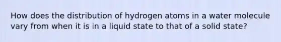 How does the distribution of hydrogen atoms in a water molecule vary from when it is in a liquid state to that of a solid state?