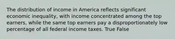 The distribution of income in America reflects significant economic inequality, with income concentrated among the top earners, while the same top earners pay a disproportionately low percentage of all federal income taxes. True False