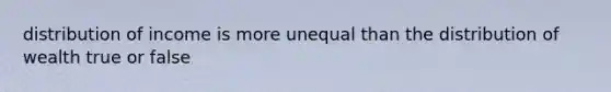 distribution of income is more unequal than the distribution of wealth true or false