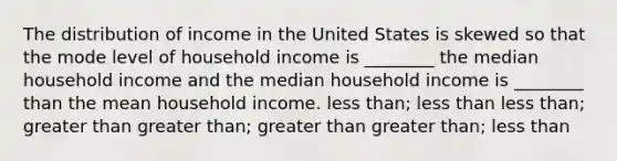 The distribution of income in the United States is skewed so that the mode level of household income is ________ the median household income and the median household income is ________ than the mean household income. <a href='https://www.questionai.com/knowledge/k7BtlYpAMX-less-than' class='anchor-knowledge'>less than</a>; less than less than; <a href='https://www.questionai.com/knowledge/ktgHnBD4o3-greater-than' class='anchor-knowledge'>greater than</a> greater than; greater than greater than; less than