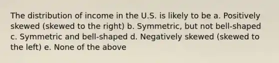 The distribution of income in the U.S. is likely to be a. Positively skewed (skewed to the right) b. Symmetric, but not bell-shaped c. Symmetric and bell-shaped d. Negatively skewed (skewed to the left) e. None of the above