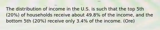 The distribution of income in the U.S. is such that the top 5th (20%) of households receive about 49.8% of the income, and the bottom 5th (20%) receive only 3.4% of the income. (Ore)