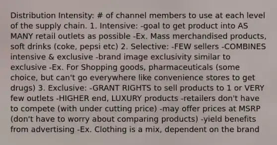 Distribution Intensity: # of channel members to use at each level of the supply chain. 1. Intensive: -goal to get product into AS MANY retail outlets as possible -Ex. Mass merchandised products, soft drinks (coke, pepsi etc) 2. Selective: -FEW sellers -COMBINES intensive & exclusive -brand image exclusivity similar to exclusive -Ex. For Shopping goods, pharmaceuticals (some choice, but can't go everywhere like convenience stores to get drugs) 3. Exclusive: -GRANT RIGHTS to sell products to 1 or VERY few outlets -HIGHER end, LUXURY products -retailers don't have to compete (with under cutting price) -may offer prices at MSRP (don't have to worry about comparing products) -yield benefits from advertising -Ex. Clothing is a mix, dependent on the brand