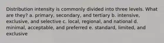 Distribution intensity is commonly divided into three levels. What are they? a. primary, secondary, and tertiary b. intensive, exclusive, and selective c. local, regional, and national d. minimal, acceptable, and preferred e. standard, limited, and exclusive