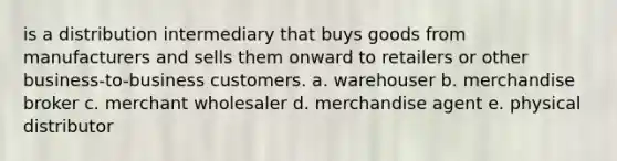 is a distribution intermediary that buys goods from manufacturers and sells them onward to retailers or other​ business-to-business customers. a. warehouser b. merchandise broker c. merchant wholesaler d. merchandise agent e. physical distributor