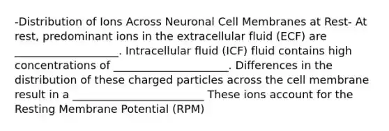 -Distribution of Ions Across Neuronal Cell Membranes at Rest- At rest, predominant ions in the extracellular fluid (ECF) are ___________________. Intracellular fluid (ICF) fluid contains high concentrations of _____________________. Differences in the distribution of these charged particles across the cell membrane result in a ________________________ These ions account for the Resting Membrane Potential (RPM)