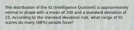 The distribution of the IQ (Intelligence Quotient) is approximately normal in shape with a mean of 100 and a standard deviation of 15. According to the standard deviation rule, what range of IQ scores do many (68%) people have?