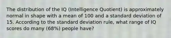 The distribution of the IQ (Intelligence Quotient) is approximately normal in shape with a mean of 100 and a standard deviation of 15. According to the standard deviation rule, what range of IQ scores do many (68%) people have?