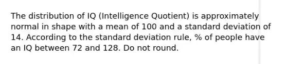 The distribution of IQ (Intelligence Quotient) is approximately normal in shape with a mean of 100 and a standard deviation of 14. According to the standard deviation rule, % of people have an IQ between 72 and 128. Do not round.