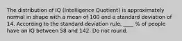 The distribution of IQ (Intelligence Quotient) is approximately normal in shape with a mean of 100 and a standard deviation of 14. According to the standard deviation rule, ____ % of people have an IQ between 58 and 142. Do not round.