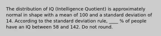 The distribution of IQ (Intelligence Quotient) is approximately normal in shape with a mean of 100 and a standard deviation of 14. According to the standard deviation rule, ____ % of people have an IQ between 58 and 142. Do not round.