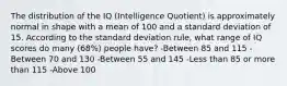 The distribution of the IQ (Intelligence Quotient) is approximately normal in shape with a mean of 100 and a standard deviation of 15. According to the standard deviation rule, what range of IQ scores do many (68%) people have? -Between 85 and 115 -Between 70 and 130 -Between 55 and 145 -Less than 85 or more than 115 -Above 100